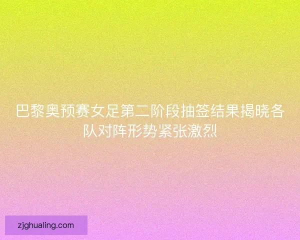 巴黎奥预赛女足第二阶段抽签结果揭晓各队对阵形势紧张激烈