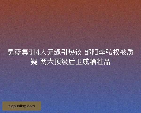男篮集训4人无缘引热议 邹阳李弘权被质疑 两大顶级后卫成牺牲品