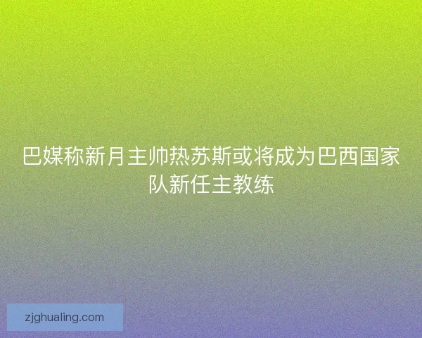巴媒称新月主帅热苏斯或将成为巴西国家队新任主教练