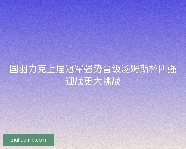 国羽力克上届冠军强势晋级汤姆斯杯四强迎战更大挑战
