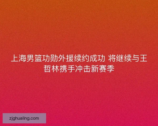 上海男篮功勋外援续约成功 将继续与王哲林携手冲击新赛季
