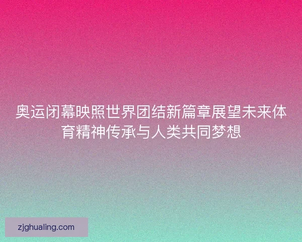 奥运闭幕映照世界团结新篇章展望未来体育精神传承与人类共同梦想