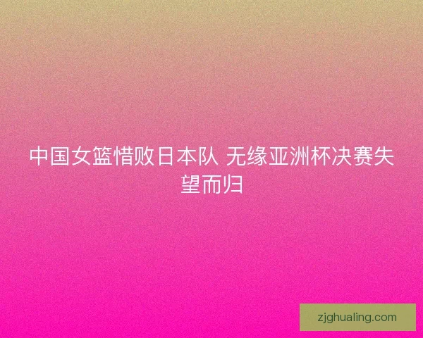中国女篮惜败日本队 无缘亚洲杯决赛失望而归