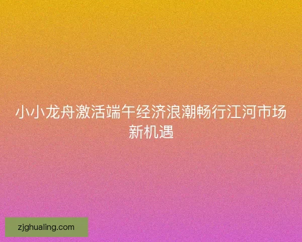 小小龙舟激活端午经济浪潮畅行江河市场新机遇 小小龙舟激活端午经济浪潮畅行江河市场新机遇