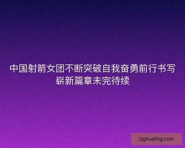 中国射箭女团不断突破自我奋勇前行书写崭新篇章未完待续