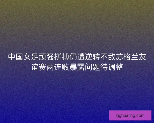 中国女足顽强拼搏仍遭逆转不敌苏格兰友谊赛两连败暴露问题待调整