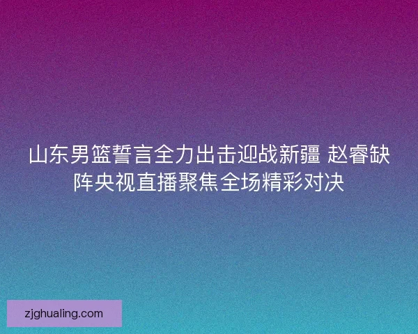 山东男篮誓言全力出击迎战新疆 赵睿缺阵央视直播聚焦全场精彩对决
