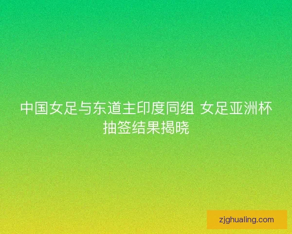 中国女足与东道主印度同组 女足亚洲杯抽签结果揭晓
