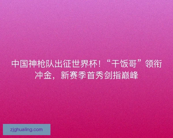 中国神枪队出征世界杯！“干饭哥” 领衔冲金，新赛季首秀剑指巅峰
