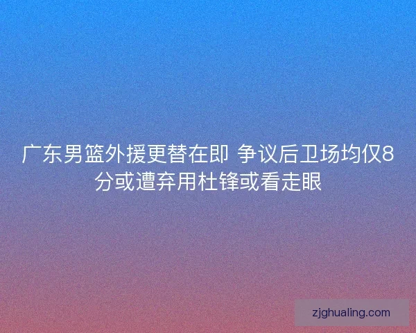 广东男篮外援更替在即 争议后卫场均仅8分或遭弃用杜锋或看走眼